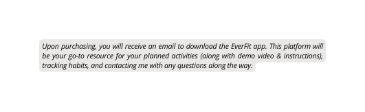 Upon purchasing you will receive an email to download the EverFit app This platform will be your go to resource for your planned activities along with demo video instructions tracking habits and contacting me with any questions along the way